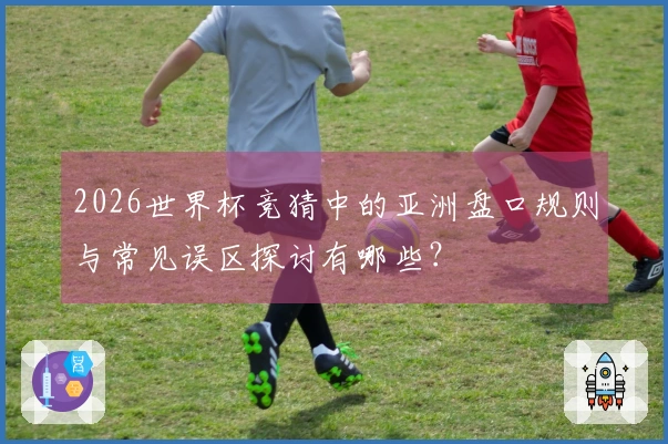2026世界杯竞猜中的亚洲盘口规则与常见误区探讨有哪些？